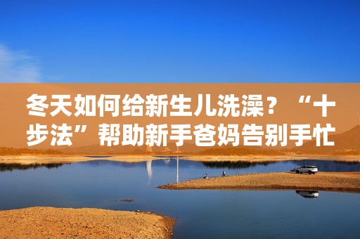 冬天如何给新生儿洗澡？“十步法”帮助新手爸妈告别手忙脚乱