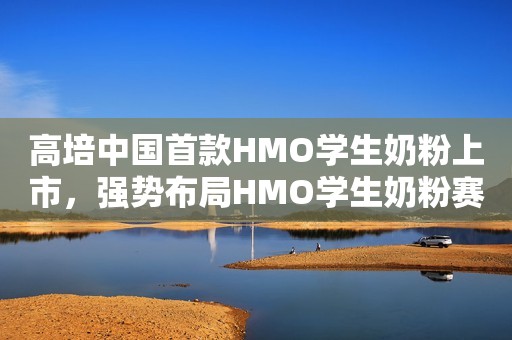 高培中国首款HMO学生奶粉上市，强势布局HMO学生奶粉赛道