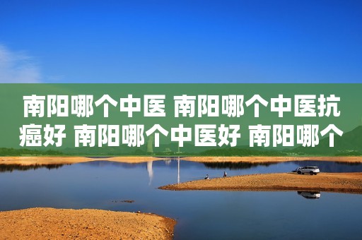 南阳哪个中医 南阳哪个中医抗癌好 南阳哪个中医好 南阳哪个中医看病看得好