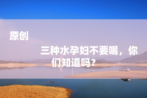 原创
            三种水孕妇不要喝，你们知道吗？