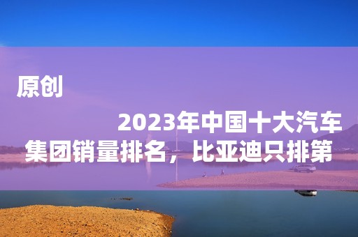 原创
                2023年中国十大汽车集团销量排名，比亚迪只排第三名