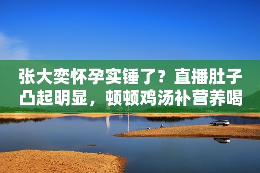 张大奕怀孕实锤了？直播肚子凸起明显，顿顿鸡汤补营养喝奶粉增肥