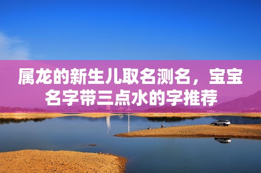 属龙的新生儿取名测名，宝宝名字带三点水的字推荐