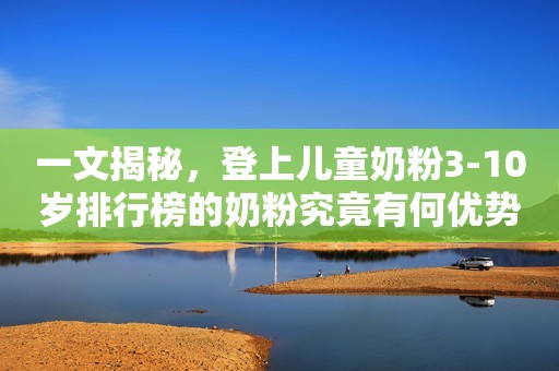 一文揭秘，登上儿童奶粉3-10岁排行榜的奶粉究竟有何优势？