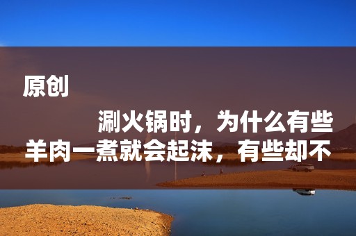 原创
            涮火锅时，为什么有些羊肉一煮就会起沫，有些却不会？现在才知道