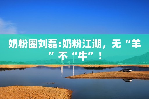 奶粉圈刘磊:奶粉江湖，无“羊”不“牛”！