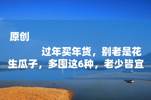 原创
            过年买年货，别老是花生瓜子，多囤这6种，老少皆宜，好吃不上火