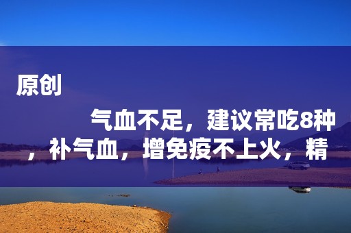 原创
            气血不足，建议常吃8种，补气血，增免疫不上火，精神饱满显年轻