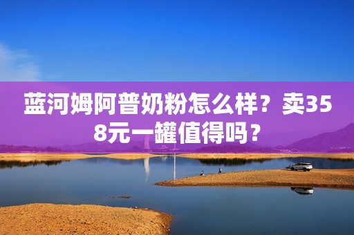 蓝河姆阿普奶粉怎么样？卖358元一罐值得吗？