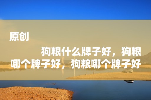 原创
            狗粮什么牌子好，狗粮哪个牌子好，狗粮哪个牌子好？泰迪狗粮推荐