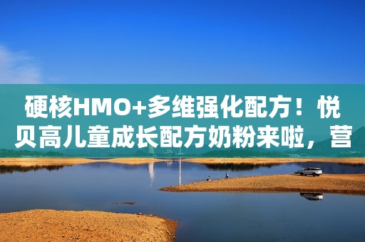 硬核HMO+多维强化配方！悦贝高儿童成长配方奶粉来啦，营养实力派，成长更卓越