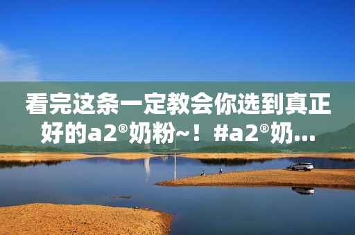 看完这条一定教会你选到真正好的a2®奶粉~！#a2®奶...