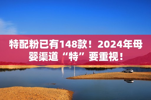 特配粉已有148款！2024年母婴渠道“特”要重视！