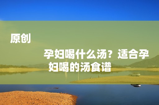 原创
            孕妇喝什么汤？适合孕妇喝的汤食谱