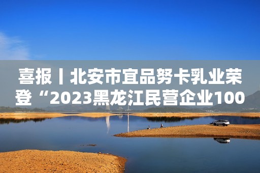 喜报丨北安市宜品努卡乳业荣登“2023黑龙江民营企业100强”系列榜单！