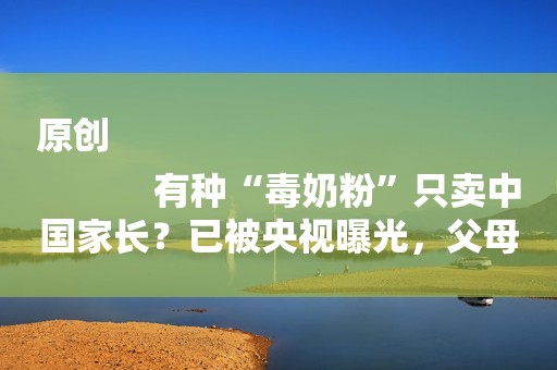 原创
            有种“毒奶粉”只卖中国家长？已被央视曝光，父母还在给孩子喝