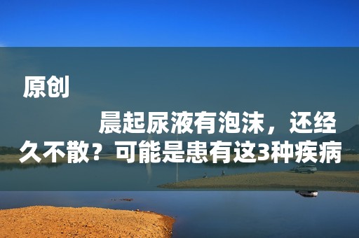 原创
            晨起尿液有泡沫，还经久不散？可能是患有这3种疾病