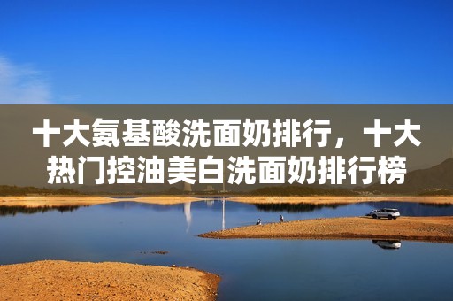 十大氨基酸洗面奶排行，十大热门控油美白洗面奶排行榜