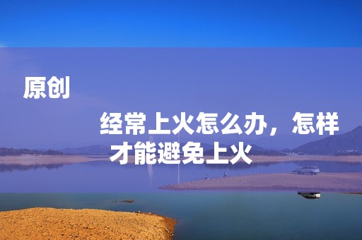 原创
            经常上火怎么办，怎样才能避免上火