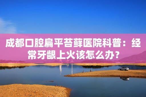 成都口腔扁平苔藓医院科普：经常牙龈上火该怎么办？