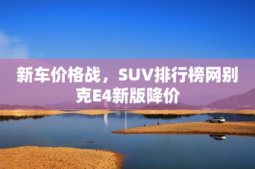 新车价格战，SUV排行榜网别克E4新版降价