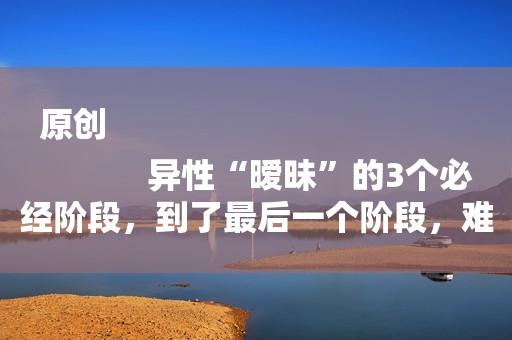 原创
            异性“暧昧”的3个必经阶段，到了最后一个阶段，难舍难分