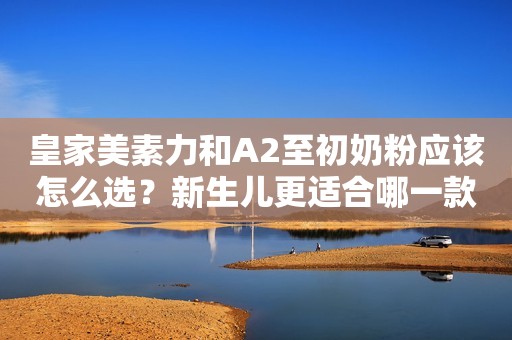 皇家美素力和A2至初奶粉应该怎么选？新生儿更适合哪一款呢？