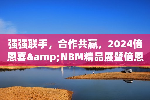 强强联手，合作共赢，2024倍恩喜&NBM精品展暨倍恩喜进口新国标发布会圆满落幕！