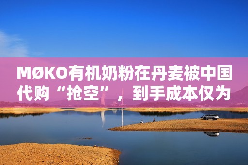 MØKO有机奶粉在丹麦被中国代购“抢空”，到手成本仅为200元/罐，等于同类产品半价销售