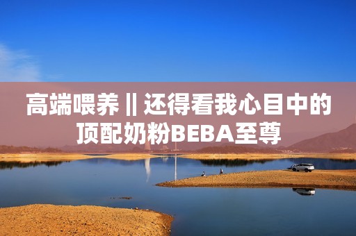 高端喂养‖还得看我心目中的顶配奶粉BEBA至尊