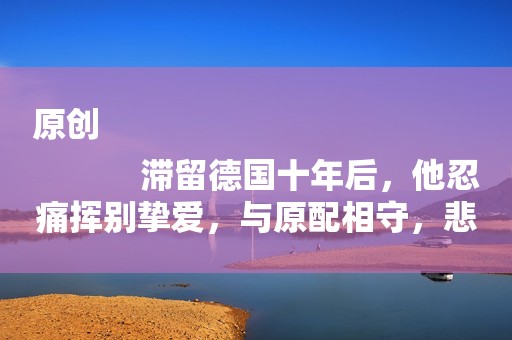 原创
            滞留德国十年后，他忍痛挥别挚爱，与原配相守，悲叹：我不配爱她