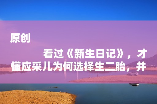 原创
            看过《新生日记》，才懂应采儿为何选择生二胎，并不是为了陈小春