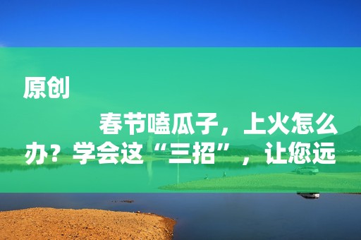 原创
            春节嗑瓜子，上火怎么办？学会这“三招”，让您远离上火难受！