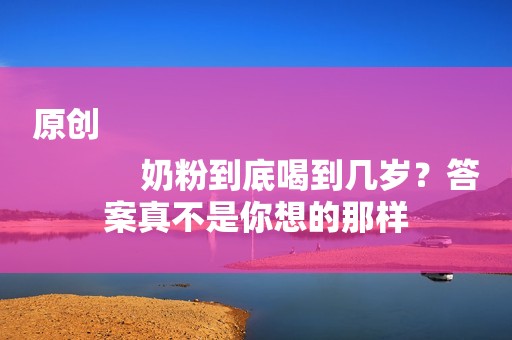 原创
            奶粉到底喝到几岁？答案真不是你想的那样