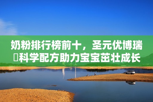 奶粉排行榜前十，圣元优博瑞霂科学配方助力宝宝茁壮成长