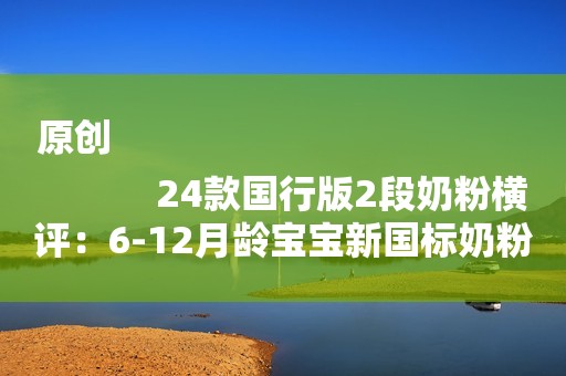 原创
            24款国行版2段奶粉横评：6-12月龄宝宝新国标奶粉怎么选？