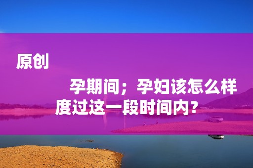 原创
            孕期间；孕妇该怎么样度过这一段时间内？