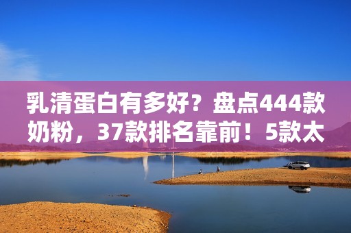 乳清蛋白有多好？盘点444款奶粉，37款排名靠前！5款太特殊