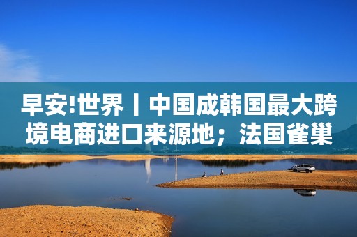 早安!世界丨中国成韩国最大跨境电商进口来源地；法国雀巢等知名“天然矿泉水”被曝欺诈