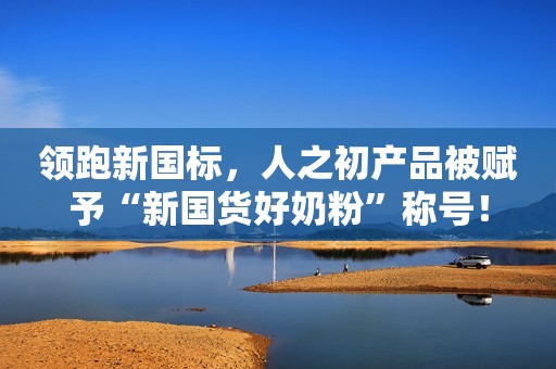 领跑新国标，人之初产品被赋予“新国货好奶粉”称号！