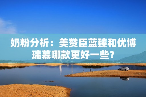 奶粉分析：美赞臣蓝臻和优博瑞慕哪款更好一些？