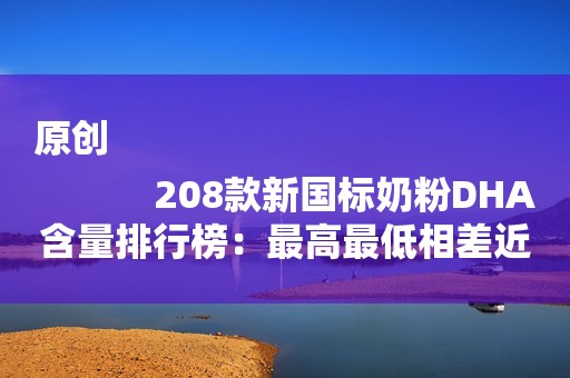 原创
            208款新国标奶粉DHA含量排行榜：最高最低相差近十倍！