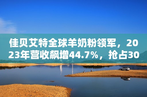 佳贝艾特全球羊奶粉领军，2023年营收飙增44.7%，抢占300亿市场先机