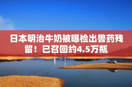 日本明治牛奶被曝检出兽药残留！已召回约4.5万瓶