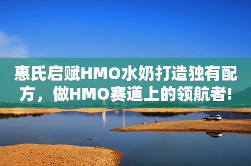 惠氏启赋HMO水奶打造独有配方，做HMO赛道上的领航者!