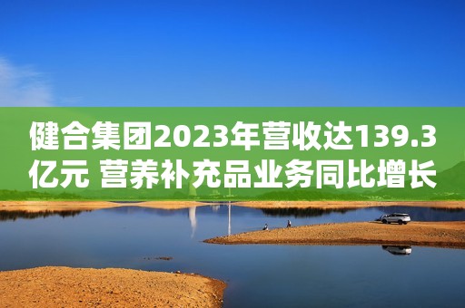 健合集团2023年营收达139.3亿元 营养补充品业务同比增长30%