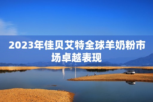 2023年佳贝艾特全球羊奶粉市场卓越表现