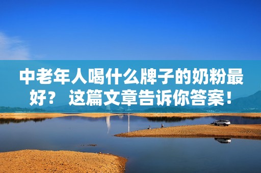 中老年人喝什么牌子的奶粉最好？ 这篇文章告诉你答案！