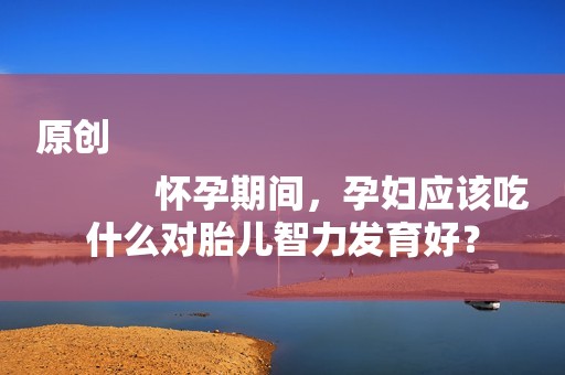 原创
            怀孕期间，孕妇应该吃什么对胎儿智力发育好？