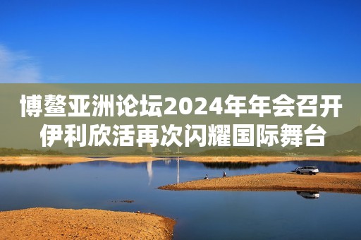 博鳌亚洲论坛2024年年会召开 伊利欣活再次闪耀国际舞台